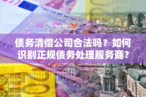 济南债务清偿公司合法吗？如何识别正规债务处理服务商？