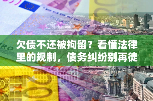 济南欠债不还被拘留？看懂法律里的规制，债务纠纷别再徒劳奔波